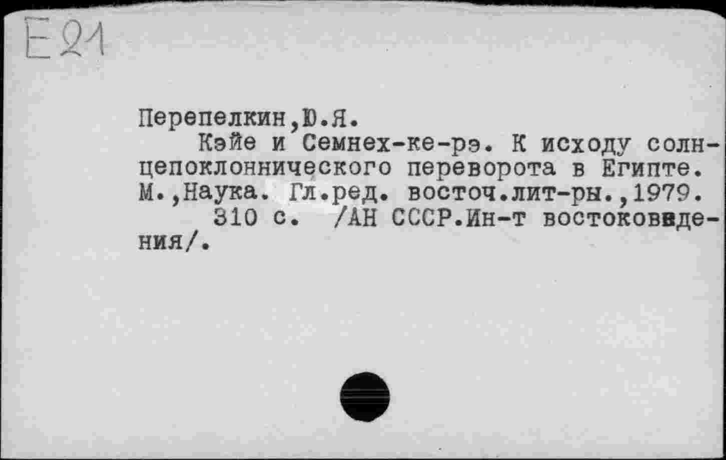 ﻿E2đ
Перепелкин,D.Я.
Кэйе и Семнех-ке-рэ. К исходу солн-цепоклоннического переворота в Египте. М.,Наука. Гл.ред. восточ.лит-ры.,1979.
310 с. /АН СССР.Ин-т востоковедения/.